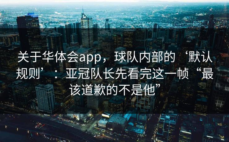 关于华体会app，球队内部的‘默认规则’：亚冠队长先看完这一帧“最该道歉的不是他”