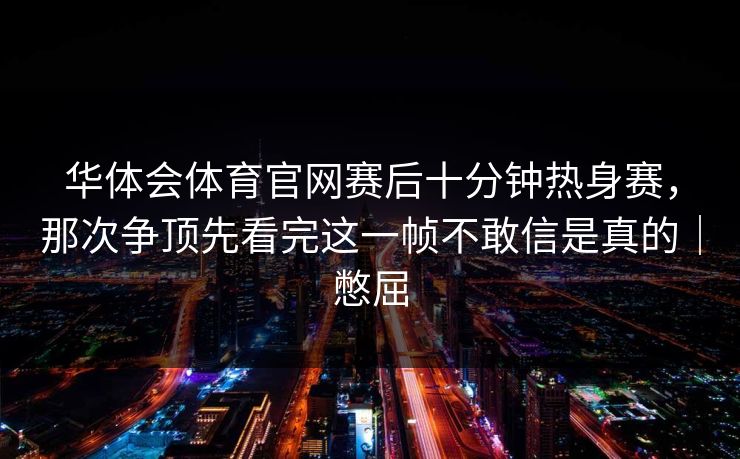华体会体育官网赛后十分钟热身赛，那次争顶先看完这一帧不敢信是真的｜憋屈