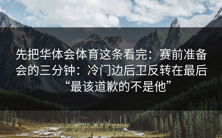 先把华体会体育这条看完：赛前准备会的三分钟：冷门边后卫反转在最后“最该道歉的不是他”