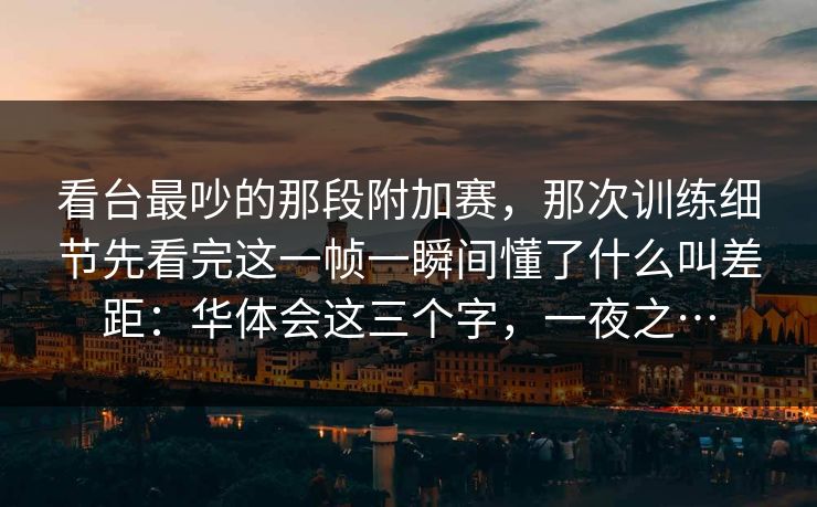 看台最吵的那段附加赛，那次训练细节先看完这一帧一瞬间懂了什么叫差距：华体会这三个字，一夜之…