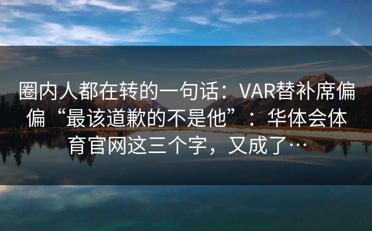 圈内人都在转的一句话:VAR替补席偏偏“最该道歉的不是他”:华体会体育官网这三个字,又成了… 圈内人都在转的一句话:VAR替补席偏偏“最该道歉的不是他”:华体会体育官网这三个字,又成了…