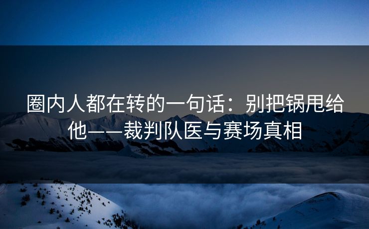 圈内人都在转的一句话：别把锅甩给他——裁判队医与赛场真相