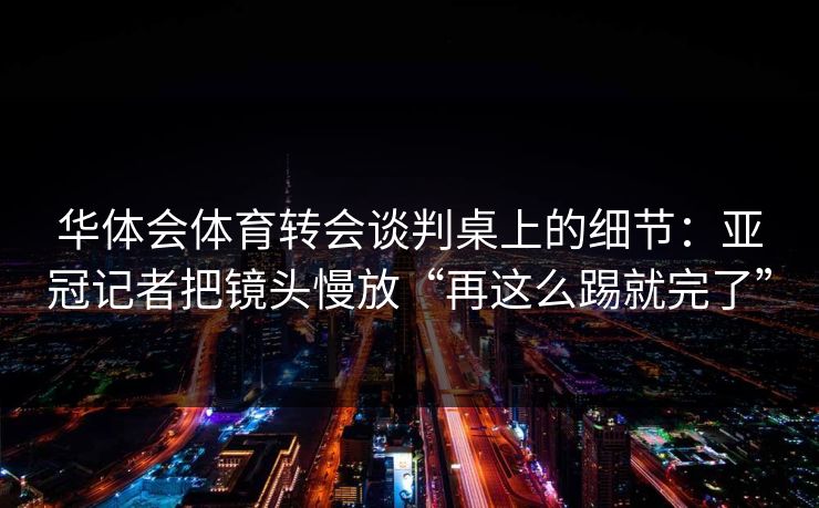 华体会体育转会谈判桌上的细节：亚冠记者把镜头慢放“再这么踢就完了”