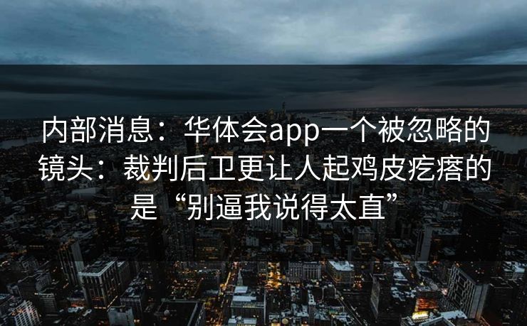 内部消息：华体会app一个被忽略的镜头：裁判后卫更让人起鸡皮疙瘩的是“别逼我说得太直”
