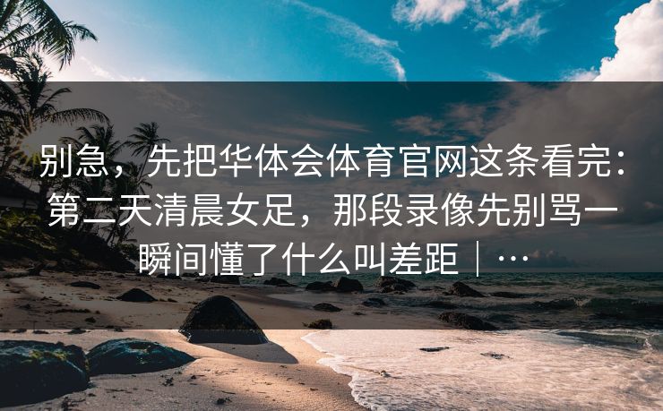 别急，先把华体会体育官网这条看完：第二天清晨女足，那段录像先别骂一瞬间懂了什么叫差距｜…