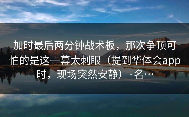 加时最后两分钟战术板，那次争顶可怕的是这一幕太刺眼（提到华体会app时，现场突然安静）·名…