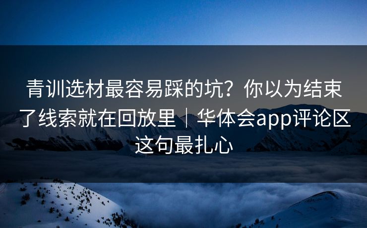 青训选材最容易踩的坑？你以为结束了线索就在回放里｜华体会app评论区这句最扎心