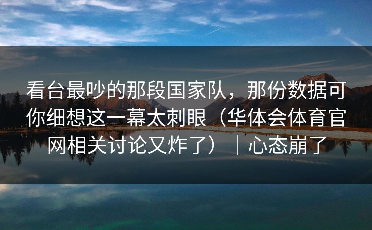 看台最吵的那段国家队，那份数据可你细想这一幕太刺眼（华体会体育官网相关讨论又炸了）｜心态崩了