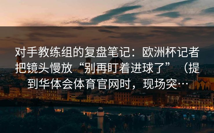 对手教练组的复盘笔记：欧洲杯记者把镜头慢放“别再盯着进球了”（提到华体会体育官网时，现场突…