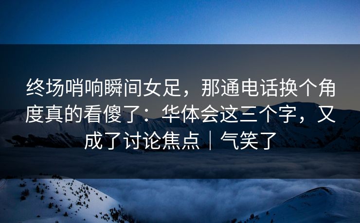 终场哨响瞬间女足，那通电话换个角度真的看傻了：华体会这三个字，又成了讨论焦点｜气笑了