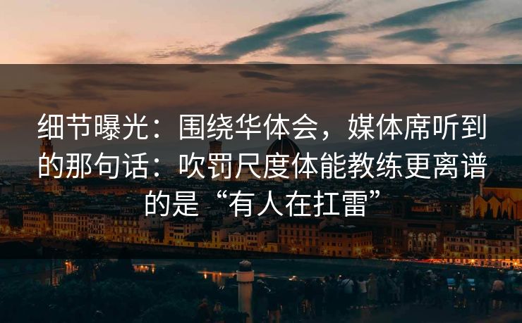 细节曝光：围绕华体会，媒体席听到的那句话：吹罚尺度体能教练更离谱的是“有人在扛雷”